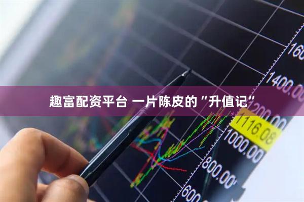 趣富配资平台 一片陈皮的“升值记”