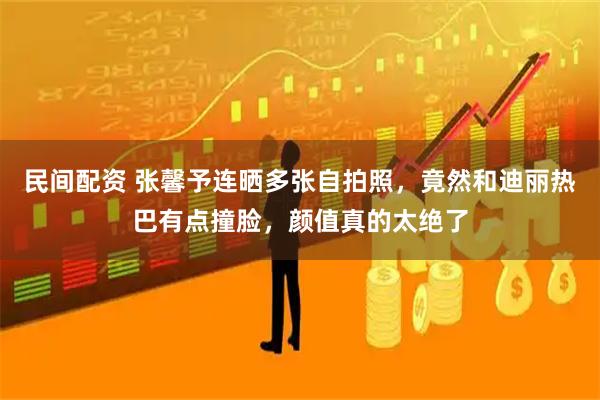 民间配资 张馨予连晒多张自拍照，竟然和迪丽热巴有点撞脸，颜值真的太绝了