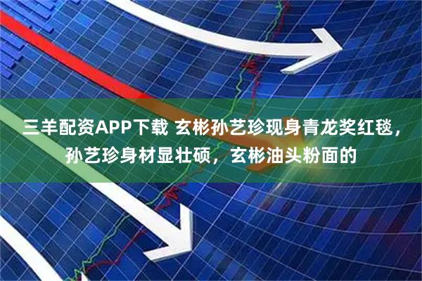 三羊配资APP下载 玄彬孙艺珍现身青龙奖红毯，孙艺珍身材显壮硕，玄彬油头粉面的