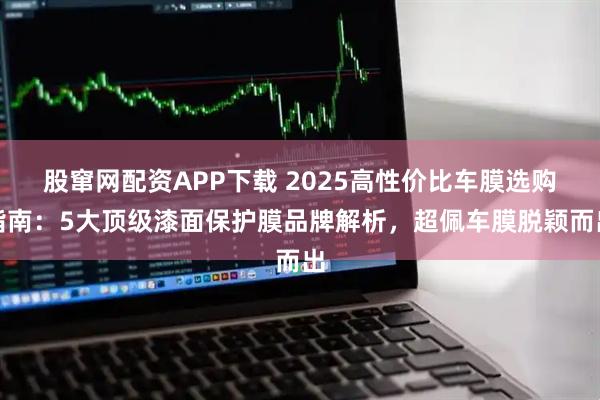 股窜网配资APP下载 2025高性价比车膜选购指南:5大顶级漆面保护膜品牌解析,超佩车膜脱颖而出