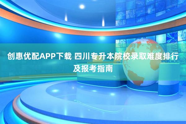 创惠优配APP下载 四川专升本院校录取难度排行及报考指南
